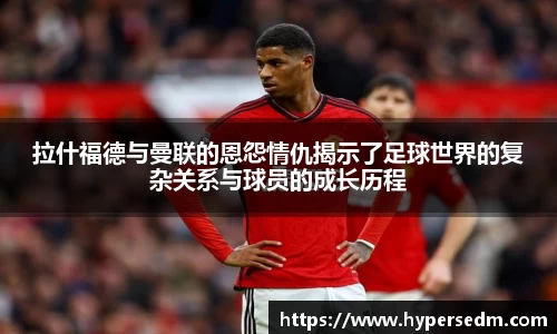 拉什福德与曼联的恩怨情仇揭示了足球世界的复杂关系与球员的成长历程